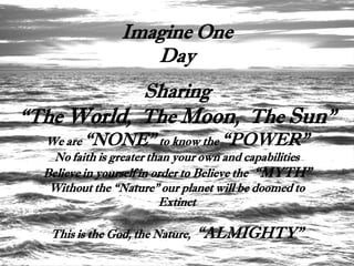 Imagine One
                    Day
            Sharing
“The World, The Moon, The Sun”
  We are “NONE” to know the “POWER”
    No faith is greater than your own and capabilities
  Believe in yourself in order to Believe the “MYTH”
   Without the “Nature” our planet will be doomed to
                          Extinct

   This is the God, the Nature,   “ALMIGHTY”
 