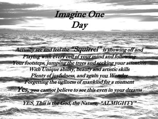 Imagine One
                     Day

 Actually see and feel the “Squirrel” is showing off and
    Playing with every cell of your mind and following
Your footsteps, jumping the trees and seeking your attention
       With Unique ability, beauty and artistic skills
        Plenty of joyfulness, and again you Wonder
     Forgetting the ugliness of mankind for a moment
 Yes, you cannot believe to see this even in your dreams
    YES, This is the God, the Nature, “ALMIGHTY”
 