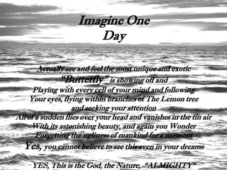 Imagine One
                       Day

        Actually see and feel the most unique and exotic
               “Butterfly” is showing off and
      Playing with every cell of your mind and following
    Your eyes, flying within branches of The Lemon tree
                   and seeking your attention
All of a sudden flies over your head and vanishes in the tin air
     With its astonishing beauty, and again you Wonder
       Forgetting the ugliness of mankind for a moment
  Yes, you cannot believe to see this even in your dreams
     YES, This is the God, the Nature, “ALMIGHTY”
 