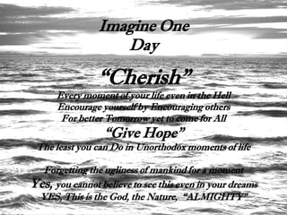 Imagine One
                   Day

                “Cherish”
      Every moment of your life even in the Hell
      Encourage yourself by Encouraging others
       For better Tomorrow yet to come for All
                  “Give Hope”
 The least you can Do in Unorthodox moments of life

  Forgetting the ugliness of mankind for a moment
Yes, you cannot believe to see this even in your dreams
 YES, This is the God, the Nature, “ALMIGHTY”
 