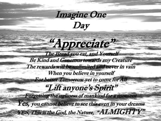 Imagine One
                   Day

             “Appreciate”
          The Bread you eat, and Yourself
    Be Kind and Generous towards any Creature
   The rewards will be unlimited and never in vain
           When you believe in yourself
      For better Tomorrow yet to come for All
           “Lift anyone's Spirit”
  Forgetting the ugliness of mankind for a moment
Yes, you cannot believe to see this even in your dreams
YES, This is the God, the Nature, “ ALMIGHTY”
 