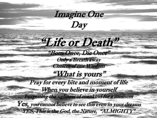 Imagine One
                   Day

          “Life or Death”
             “Born Once, Die Once”
                 Only a Breath away
                Choices of our Wisdom
               “What is yours”
     Pray for every bite and moment of life
         When you believe in yourself
  Forgetting the ugliness of mankind for a moment
Yes, you cannot believe to see this even in your dreams
 YES, This is the God, the Nature, “ALMIGHTY”
 