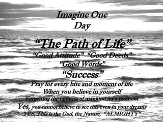 Imagine One
                   Day

      “The Path of Life”
      “Good Attitude” “Good Deeds”
             “Good Words”
                  “Success”
     Pray for every bite and moment of life
         When you believe in yourself
  Forgetting the ugliness of mankind for a moment
Yes, you cannot believe to see this even in your dreams
 YES, This is the God, the Nature, “ALMIGHTY”
 