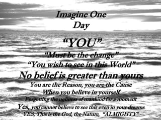 Imagine One
                   Day

                   “YOU”
        “Must be the change”
    “You wish to see in this World”
No belief is greater than yours
     You are the Reason, you are the Cause
         When you believe in yourself
  Forgetting the ugliness of mankind for a moment
Yes, you cannot believe to see this even in your dreams
 YES, This is the God, the Nature, “ALMIGHTY”
 