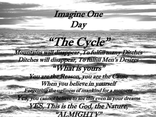 Imagine One
                   Day

             “The Cycle”
Mountains will disappear ,To fulfill many Ditches
 Ditches will disappear, To fulfill Men’s Desires
               “What is yours”
     You are the Reason, you are the Cause
         When you believe in yourself
  Forgetting the ugliness of mankind for a moment
Yes, you cannot believe to see this even in your dreams
     YES, This is the God, the Nature,
            “ALMIGHTY”
 