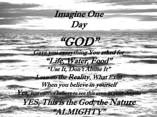 Imagine One
                   Day

                  “GOD”
       Gave you everything You asked for
            “Life, Water, Food”
           “Use It, Don’t Abuse It”
        Lean on the Reality, What Exist
         When you believe in yourself
Yes, you cannot believe to see this even in your dreams
  YES, This is the God, the Nature
         “ALMIGHTY”
 