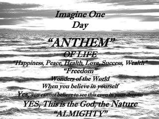 Imagine One
                    Day

             “ANTHEM”
                     OF LIFE
“Happiness, Peace, Health, Love, Success, Wealth”
                     “Freedom”
             Wonders of the World
           When you believe in yourself
 Yes, you cannot believe to see this even in your dreams
   YES, This is the God, the Nature
          “ALMIGHTY”
 