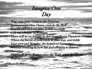 Imagine One
                   Day
Wise men open Gates to the Heavens
Ignorant men close Doors, even in the Hell
Heaven and Hell are here, at this moment,
with our choices of Wisdom
There will be no hunger in this magnificent Planet
Where the leaves of trees smile at your face, and tickle
Your eyes and Wonder, the beauty of Nature
Without thinking to how fast and effective to destroy
Ourselves
There will be no Fool to close the Well, when thousands
Wise men won't help
 