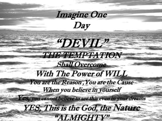 Imagine One
                   Day

                “DEVIL”
          THE TEMPTATION
                Shall Overcome
       With The Power of WILL
     You are the Reason ,You are the Cause
         When you believe in yourself
Yes, you cannot believe to see this even in your dreams
  YES, This is the God, the Nature
         “ALMIGHTY”
 