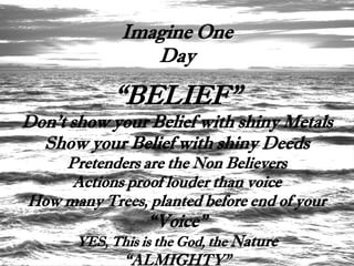 Imagine One
                 Day

            “BELIEF”
Don’t show your Belief with shiny Metals
  Show your Belief with shiny Deeds
    Pretenders are the Non Believers
     Actions proof louder than voice
How many Trees, planted before end of your
                  “Voice”
       YES, This is the God, the Nature
              “ALMIGHTY”
 
