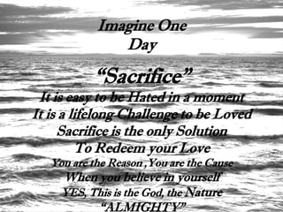 Imagine One
               Day

           “Sacrifice”
 It is easy to be Hated in a moment
It is a lifelong Challenge to be Loved
     Sacrifice is the only Solution
         To Redeem your Love
   You are the Reason ,You are the Cause
     When you believe in yourself
     YES, This is the God, the Nature
           “ALMIGHTY”
 