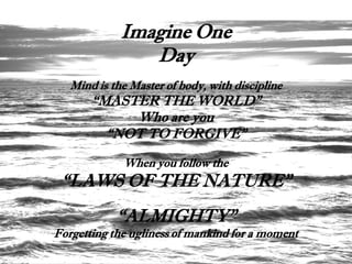 Imagine One
                Day
   Mind is the Master of body, with discipline
       “MASTER THE WORLD”
            Who are you
         “NOT TO FORGIVE”
             When you follow the
 “LAWS OF THE NATURE”
            “ALMIGHTY”
Forgetting the ugliness of mankind for a moment
 