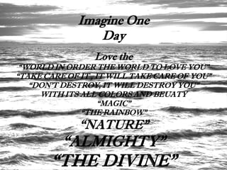 Imagine One
                 Day
                 Love the
 “WORLD IN ORDER THE WORLD TO LOVE YOU”
“TAKE CARE OF IT , IT WILL TAKE CARE OF YOU”
   “DON’T DESTROY, IT WILL DESTROY YOU”
     WITH ITS ALL COLORS AND BEUATY
                    “MAGIC”
              “THE RAINBOW”
              “NATURE”
          “ALMIGHTY”
       “THE DIVINE”
 