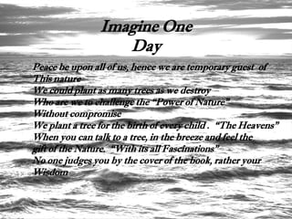 Imagine One
                   Day
Peace be upon all of us, hence we are temporary guest of
This nature
We could plant as many trees as we destroy
Who are we to challenge the “Power of Nature”
Without compromise
We plant a tree for the birth of every child . “The Heavens”
When you can talk to a tree, in the breeze and feel the
gift of the Nature. “With its all Fascinations”
No one judges you by the cover of the book, rather your
Wisdom
 