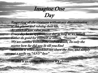 Imagine One
                   Day
Respecting all the creatures without any discrimination
of this planet and valuing their life,
As much as you value yours
Every day be an appreciation day as long as we breath
Either do good for yourself or others. “Success”
We are candles without the end till death, Its only the
matter how far did you lit till you End
“Success is when mankind can share the Bite, and simply
put a smile on “ANY” face”

Wealth is an option, Happiness is a choice
 