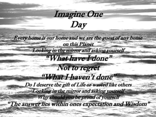 Imagine One
                      Day
  Every home is our home and we are the guest of any home
                      on this Planet
         Looking in the mirror and asking yourself
              “What have I done”
                Not to regret
             “What I haven't done”
      Do I deserve the gift of Life or wasted like others
        Looking in the mirror and asking yourself
           Why should you be proud of yourself
“The answer lies within ones expectation and Wisdom”
 