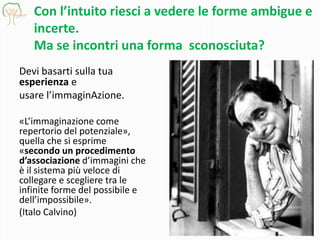 Con l’intuito riesci a vedere le forme ambigue e
incerte.
Ma se incontri una forma sconosciuta?
Devi basarti sulla tua
esperienza e
usare l’immaginAzione.
«L’immaginazione come
repertorio del potenziale»,
quella che si esprime
«secondo un procedimento
d’associazione d’immagini che
è il sistema più veloce di
collegare e scegliere tra le
infinite forme del possibile e
dell’impossibile».
(Italo Calvino)

 