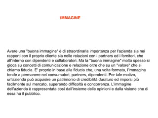 Avere una &quot;buona immagine&quot;  di straordinaria importanza per l'azienda sia nei rapporti con il proprio cliente sia nelle relazioni con i partners ed i fornitori, che all'interno con dipendenti e collaboratori. Ma la &quot;buona immagine&quot; molto spesso si gioca su concetti di comunicazione e relazione oltre che su un &quot;valore&quot; che si chiama fiducia. E' proprio in base alla fiducia che, una volta formata, l'immagine tende a permanere nei consumatori, partners, dipendenti. Per tale motivo, un'azienda pu acquisire un patrimonio di credibilit duraturo ed imporsi pi facilmente sul mercato, superando difficolt e concorrenza. L'immagine dell'azienda  rappresentata cos dall'insieme delle opinioni e dalla visione che di essa ha il pubblico.  IMMAGINE 