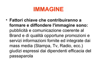 IMMAGINE Fattori chiave che contribuiranno a formare e diffondere l'immagine sono:  pubblicit e comunicazione coerente al Brand e di qualit opportune promozioni e servizi informazioni fornite ed integrate dai mass media (Stampa, Tv, Radio, ecc.) giudizi espressi dai dipendenti efficacia del passaparola 