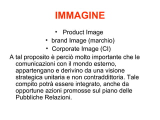 IMMAGINE Product Image  brand Image (marchio) Corporate Image (CI)?? A tal proposito  perci molto importante che le comunicazioni con il mondo esterno, appartengano e derivino da una visione strategica unitaria e non contraddittoria. Tale compito potr essere integrato, anche da opportune azioni promosse sul piano delle Pubbliche Relazioni. 
