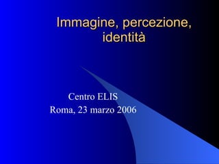 Immagine, percezione, identità Centro ELIS Roma, 23 marzo 2006 