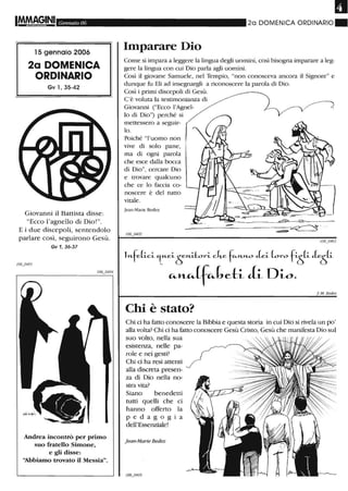IMfAAG,INI Gennaio 06
15 gennaio 2006
2a DOMENICA
ORDINARIO
Gv l, 35-42
Giovanni il Battista disse:
"Ecco l'agnello di Dio!".
E i due discepoli, sentendolo
parlare così, seguirono Gesù.
Gv 1,36-37
Andrea incontrò per primo
suo fratello Simone,
e gli disse:
'~biam.o trovato il Messia".
2a DOMENICA ORDINARIO.
Imparare Dio
Come si impara a leggere la lingua degli uomini, così bisogna imparare a leg-
gere la lingua con cui Dio parla agli uomini.
Così il giovane Samuele, nel Tempio, "non conosceva ancora il Signore" e
dunque fu Eli ad insegnargli a riconoscere la parola di Dio.
Così i primi discepoli di Gesù.
C'è voluta la testimonianza di
Giovanni ("Ecco l'Agnel- ~
lo di Dio") perché si
mettessero a seguir-
lo.
Poiché "l'uomo non
vive di solo pane,
ma di ogni parola
che esce dalla bocca
di Dio", cercare Dio
e trovare qualcuno
che ce lo faccia co-
noscere è del rutto
vitale.
]ean-Marie Bedez
~=---------~~------~
----------~--------------~~ . ..
~
1",-felici 'tu.eiò",-itori cke f"-",-Yl.O Jei loro fi
5li Je
5li
~H.-CJf~(,eti Ji Dw.
J.M. Bedez
Chi è stato?
Chi ci ha fatto conoscere la Bibbia e questa storia in cui Dio si rivela un po'
alla volta? Chi ci ha fatto conoscere Gesù Cristo, Gesù che manifesta Dio sul
suo volto, nella sua
esistenza, nelle pa-
role e nei gesti?
Chi ci ha resi attenti
alla discreta presen-
za di Dio nella no-
stra vita?
Siano benedetti
tutti quelli che ci
hanno offerto la
pedagogia
dell'Essenziale!
Jean-Marie Bedez
 