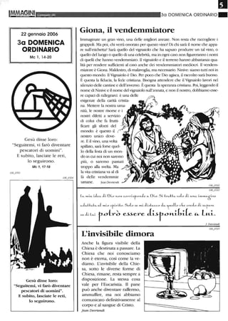 -
Genllaio 06
22 gennaio 2006
3a DOMENICA
ORDINARIO
Mc l, 14-20
Gesù disse loro:
"Seguitemi, vi farò diventare
pescatori di uomini".
E subito, lasciate le reti,
lo seguirono.
Mc 1, 17-18
Gesù disse loro:
"Seguitemi, vi farò diventare
pescatori di uomini"_
E subito, lasciate le reti,
lo seguirono_
30 DOMENICA ORDINARIO"
Giona, il vendemmiatore
Immaginate un gran vino, una delle migliori annate. Non resta che raccogliere i
grappoli. Ma poi, chi verrà onorato per questo vino? Di chi sarà il nome che appa-
re sull'etichetta? Sarà quello del vignaiolo che ha saputo produrre un tal vino, o
quello del luogo o quello di una celebrità, ma in ogni caso non figureranno i nomi
di quelli che hanno vendemmiato. Il vignaiolo e il terreno hanno abbastanza qua-
lità per rendere sufficienti al caso anche dei vendemmiatori mediocri. Il vendem-
miatore è Giona. Maldestro, di malavoglia, ma necessario. Ninive: siamo tutti noi in
questo mondo. Il Vìgnaiolo è Dio. Per poco che Dio agisca, il raccolto sarà buono.
È questa la fiducia, la fede cristiana. Bisogna attendere che il Vìgnaiolo lavori nel
silenzio delle cantine e dell'inverno. È questa la speranza cristiana. Poi, leggendo il
nome di Ninive e il nome del vignaiolo sull'annata, e non il nostro, dobbiamo esse-
re capaci di rallegrarci: è una delle
esigenze della carità cristia-
na. Mettere la nostra uma-
nità, le nostre risorse e i
nostri difetti a servizio
di colui che fa frutti-
ficare gli sforzi del
mondo: è questo il
nostro unico dove-
re. E il vino, una volta
spillato, sarà forse quel-
lo della festa di un mon-
più, o saremo passati
troppo alla svelta. Ma
la vita cristiana va al di
là delle vendemmie
umane. Jean Devriendr
c...L..Hc..h.. ",( .....i.o .>r·i.riJ::o. SoL .>c ",,-i. Ji",h"c.c.o Jc.. 'tue((o ckc ere,L J;. .>c..t-ere.
,. la., toh.~ ~~ere Jtit0H-L[,de '" lui...
L'invisibile dimora
Anche la figura visibile della
Chiesa è destinata a passare. La
Chiesa che noi conosciamo
non è eterna, così come la ve-
diamo. L'invisibile della Chie-
sa, sotto le diverse fonne di
Chiesa, rimane, resta sempre a
disposizione. La stessa cosa
vale per l'Eucaristia. Il pane
può anche diventare raffenno,
ammuffire, ma noi abbiamo
comunicatO definitivamente al
corpo e al sangue di Cristo.
Jean De-vriendt
J Devriendl
 