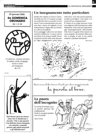 IMoMAG,INI Gennaio 06
29 gennaio 2006
4a DOMENICA
ORDINARIO
Mc l, 21-28
A Cafarnao, entrato proprio
di sabato nella sinagoga,
Gesù si mise
ad insegnare.
Mc 1, 21
Tutti furono presi da timore,
tanto che si chiedevano a
vicenda: "Che è mai questo?
Una dottrina nuova insegnata
con autorità, comanda
persino agli spiriti immondi
e gli obbediscono!"
40 DOMENICA ORDINARIO_
Un insegnamento tutto particolare
Quello che colpisce in Gesù è l'armo-
nia della sua vita. C'è sempre un lega-
me profondo tra le sue parole e le sue
azioni. I suoi contemporanei non pos-
sono fare a meno di coglierlo: la sua
testimonianza è legata alla sua vicinan-
za e alla sua semplicità.
Il suo passaggio sulla terra non lascia
nessuno indifferente. Le tracce che la-
scia dietro di sé restano visibili. Nessu-
na parola si perde nella notte dei tem-
pi. Ogni atteggiamento porta frutto
nell'uomo. Una sola preoccupazione
sembra sconvolgere i suoi amici: è la
novità del suo insegnamento!
È l'inizio di un lungo percorso verso
una religione dell'Incarnazione e della
Rivelazione. Solo Gesù può rispondere
agli interrogativVattese dell'umanità.
Solo Gesù è in grado di far nascere un
nuovo popolo.Al contrado della neve,
che si scioglie al sole, la sua parola
resisterà a qualsiasi intempelie!
AIain Donius
Cje~i.t. c.erc.IA- 1.i.flA-r tlA-c.ere 1..( »Lc...(e ter (;~re »'L1A-~OrWLen.te
~ r-u.-ro~ u.-( bel'Le.
La paura
dell'incognito
La novità fa sempre pau-
ra perché provoca dei
cambiamenti.
Gesù è una gran semina-
tore di novità!
Alain Donius
A. Donius
 