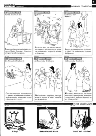 IM.M~§INI Gennaio 06
Maria, Madre di Dio
I pastori andarono senza indugio e tro-
varono Maria e Giuseppe e il bambino,
che giaceva nella mangiatoia.
Gesù, lasciata Na7Afet, venne ad abitare
a Cafamao. Da allora Gesù cominciò a
predicare e a dire: "Convertitevi, perché
il Regno dei cieli è vicino".
. .- • •
Epifania ò
Ed ecco la stella, che avevano visto nel
suo sorgere, li precedeva, finché giunse
e si fermò sopra il luogo dove si trova-
va il bambino.
2a Domenica Ordinario
Gesù disse loro: "Seguitemi, vi farò pe-
scatori di uomini". E subito, lasciate le
reti, lo seguirono.
•IMMAGINI DOMENICALI.
Battesimo del
Signore
In quei giorni Gesù venne da Nazaret
di Galilea e fu battezzato nel Giordano
da Giovanni.
Un uomo, posseduto da uno spmto
immondo, si mise a gridare:"Che c'entri
con noi, Gesù Na7Afeno' lo so chi tu
sei: il Santo di Dio".
__________________________ PER LE CELEBRAZIONI_
106_o709
Battesimo di Gesù Unità dei cristiani
 