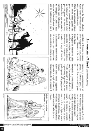 Secondolaleggeebraica,
Gesùvennecirconcisoall'ot-
tavogiornodallanascita.
Mariafuconsiderataimpura
neiprimisettegiornidal
partoedosservòun'astinen-
za"religiosa"(daattidiculto)
per40giorni.Sefossenata
unabambina,questoperiodo
sarebbestatoraddoppiato.
LafamigliadiGesùsirecò
dunqueaGerusalemmeperi
ritidipurificazioneeperil
,~
~,/-~:':~-
/'"/''
106_0802
o
.,
LanascitadiGesù(secondaparte)
sacrificioalTempio.Lì,secon-
doilvangelodiLuca,incon-
traronoSimeoneelaprofe-
tessaAnna.
IlvangelodiMatteocioffre
un'altraimmagine:ciparladi
unastellacheindicamiraco-
losamenteilcamminoche
conduceimagialbambino
Gesù.
Gliastronomihannocercato
ditrovareunaspiegazione,
unaconfenna:cometaosu-
106_0803
pernovaocongiunzionedi
pianeti.Èdifficile,però,tro-
vareunfenomenodelgene-
re.
ArrivandoaGerusalemme,i
magidomandaronodov'erail
"redeigiudei",ilchepreoc-
cupòErodeilgrande,redei
giudeigrazieall'appoggiodei
romani.
Sonosortemolteleggende
riguardoaimagi.Alcunene
hannofattodeire,mentreil
,,1/'
:/(
loronumerovariada3a12.
NelMedioevoessiricevette-
roanchedeinomi:Gaspare,
Melchiorre,Baldassarre.
Matteolichiamasolamente
"magi",chevuoIdire"uomini
saggi".Sitrattava,probabil-
mente,didiscepolidiZoro-
astro:lalororeligionecom-
prendeval'astrologia.Quan-
toalloroviaggiononpossia-
mofonnularedelleipotesi.
TLarcber
Gesùeisuoigenitori
alTempio.
106_0801
-3:
3:
~
Z
-
<
}>
(j)
(j)
O
Z
m
~m
c.n
om
r-
r-
}>
0::;1
0::;1
0::;1
}>
Iii
 