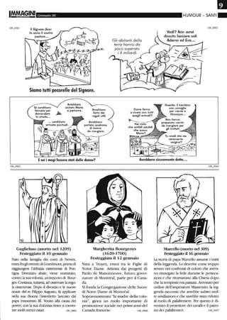 IM.M~§INI Gennaio 06
II Signore dice:
lo sono il vostro
Siamo tutti pecorelle del Signore.
Avrebbero
aiutato Maria
a partorire. Avrebbero
fatto dei
regali utili.
Avrebbero
portato qualcosa
di buono
da mangiare.
Gli abitanti della
terra hanno da
poco superato
i 6 miliardi.
HUMOUR - SANTI"
Vedi? Non avrei
dovuto lasciare soli
Adamo ed Eva.•.
Guarda: il bambino
non somiglia
per niente a
Giuseppe...
Esei i magi fossero stati delle donne? Avrebbero sicuramente detto•••
Guglielmo (morto nel 1209)
Festeggiato il lO gennaio
Nato nella famiglia dei conti di Nevers,
entrafra gli eremiti di Grandmont, primadi
raggiW1gere l'abbazia cistercense di Pon-
tigny Diventato abate, viene nominato,
contro la sua volontà, arcivescovo di Bour-
ges. Continua, tuttavia, ad osservare la rego-
la cistercense. Dopo il divorzio e le nuove
nozze del re Filippo Augusto, fa applicare
nella sua diocesi l'interdetto lanciato dal
papa Innocenza ID. Votato alla causa dei
poveri, con la sua dolcezza riesce a conver-
tire molti eretici catari. /06_0905
Margherita Bourgeoys
(1620-1700)
Festeggiata il 12 gennaio
Nata a Troyez, entra tra le Figlie di
Notre Dame. Attirata dai progetti di
Paolo de Maisonneuve, futuro gover-
natore di Montréal, parte per il Cana-
da.
Vì fonda la Congregazione delle Suore
di Notre Dame di Montréal.
Soprannominata "la madre della colo-
nia", gioca un ruolo importante di
promozione sociale nei primi anni del
Canada francese. /06_0906
Marcello (morto nel 309)
Festeggiato il 16 gennaio
La storia di papa Marcello assume i tratti
della leggenda. Lo descrive come troppo
severo nei confronti di coloro che aveva-
no rinnegato la fede durante le persecu-
zioni e che titomavano alla Chiesa dopo
che la tempesta era passata. Arrestato per
ordine dell'imperatore Massenzio, la leg-
genda racconta che avrebbe subito mol-
te umiliazioni e che sarebbe stato ridotto
al ruolo di palafreniere. Per questo è di-
ventato il protettore dei cavalli e il patro-
no dei palafrenieri. 106_0907
 