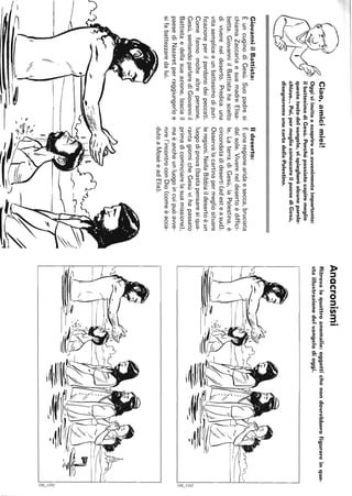 Ciao,amicimiei!
Oggiviinvitoascoprireunavvenimentoimportante:
ilbattesimodiGesù.Perchépossiatecapiremeglio
questotestodelvangelo,vispiegheròalcuneparole·
chiave...Poi,permeglioconoscereilpaesediGesù,
disegneremounacartadellaPalestina.
GiovanniilBattista:
ÈuncuginodiGesù.Suopadresi
chiamaZaccariaesuamadreElisa-
betta.GiovanniilBattistahascelto
divivereneldeserto.Predicauna
vitasempliceeunbattesimodipuri-
ficazioneperilperdonodeipeccati.
Comefannomoltealtrepersone,
Gesù,sentendoparlarediGiovanniil
Battistaedellasuaazione,lasciail
paesediNazaretperraggiungerloe
sifabattezzaredalui.
f
~
Ildeserto:
Èunaregionearidaesecca,bruciata
dalsole.Vivereneldesertoèdiffici-
le.LaterradiGesù,laPalestina,è
circondatadideserti(adesteasud).
Osservalacartinapermegliosituare
leregioni.NellaBibbiaildesertoèun
luogodiprova(bastapensareaiqua-
rantagiornicheGesùvihapassato
primadicominciarelasuamissione),
maèancheunluogoincuipuòawe-
nirel'incontroconDio(comeèacca-
dutoaMoséeadElia).
Anacronismi
Ritrovalequattroanomalie:oggettichenondovrebberofigurareinque-
staillustrazionedelvangelodioggi.
=-
--~-N
~
~L-__________________________________________________________________________________________~I~
=--~~
N
~L-________________________________________________________________________________~I~
 