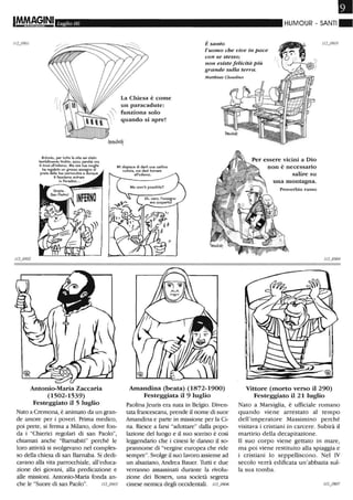 Luglio 06
Antonio, per tuHa la vita sei stato
terribilmente tirchio, ecco perché ora
ti trovi all'inferno. Ma ora tua moglie
ha regalato un grosso assegno al
prete della tua parrocchia e dunque
ti facciamo entrare
in Paradiso...
Antonio-Maria Zaccaria
(1502-1539)
Festeggiato il 5 luglio
Nato a Cremona, è animato da un gran-
de amore per i poveri. Prima medico,
poi prete, si ferma a Milano, dove fon-
da i "Chierici regolari di san Paolo",
chiamati anche "Barnabiti" perché le
loro attività si svolgevano nel comples-
so della chiesa di san Barnaba. Si dedi-
cavano alla vita parrocchiale, all'educa-
zione dei giovani, alla predicazione e
alle missioni. Antonio-Maria fonda an-
che le "Suore di san Paolo".
•HUMOUR - SANTI ~
È santo
l'uomo che vive in pace
con se stesso;
non esiste felicità Più
grande sulla terra.
Matthias Claudius
La Chiesa è come
un paracadute:
funziona solo
quando si apre!
Mi dispiace di darti una cattiva
notizia. ma devi tornare
all'inferno.
Amandina (beata) (1872-1900)
Festeggiata il 9 luglio
Paolina Jeuris era nata in Belgio. Diven-
tata francescana, prende il nome di suor
Amandina e parte in missione per la Ci-
na. Riesce a farsi "adottare" dalla popo-
lazione del luogo e il suo sorriso è così
leggendario che i cinesi le danno il so-
prannome di ''vergine europea che ride
sempre". Svolge il suo lavoro assieme ad
un alsaziano, Andrea Bauer. Tutti e due
verranno assassinati durante la rivolu-
zione dei Boxers, una società segreta
cinese nemica degli occidentali. // 2.0906
non è necessario
salire su
una montagna.
Proverbio russo
Vittore (morto verso il 290)
Festeggiato il 21 luglio
Nato a Marsiglia, è ufficiale romano
quando viene arrestato al tempo
dell'imperatore Massimino perché
visitava i cristiani in carcere. Subirà il
martirio della decapitazione.
Il suo corpo viene gettato in mare,
ma poi viene restituito alla spiaggia e
i cristiani lo seppelliscono. Nel IV
secolo verrà edificata un'abbazia sul-
la sua tomba.
 