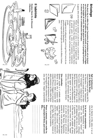 Bricolage
Puòdarsichetuabbiafrapocol'occasionedipartecipareadunbattesi-
mo(unfratellinoounasorellinachesonoarrivati,ouncuginettooilfiglio
diunafamigliadiamici)...Perquelgiornodifestatipropongodiprepara·
realcunifiorichesischiuderannonell'acqua.
Tiserve:dellacarta(megliosecolorata),unpaiodiforbici,unpiattodivetro.
Prendiunfogliodicartaerealizzalepiegaturechevedi
nell'illustrazione.Poiritagliailfioresecondoilmodello.Cerca
t:ç:vungrandepiattoinvetrooun'insalatieratrasparente.
Riempilo/ad'acqua.Deponisull'acquaognifiorechehaico-
struito.
cl}
Illabirinto
Tisuggeriscodicollocarenelcuorediognifioreilnomediuna
personapresentealBattesimo.
Saràunsegnodellafamigliachecircondadiaffettoilbattez-
zato.
~2ò
Tè
ConduciGesùfindaGiovanni
ilBattista.
-~
~I
Eglivibattezzerà
conloSpiritoSanto:
Giovannibattezzanell'acquadelfiu-
meGiordano.1/verbo"battezzare"
vienedaunaparolagrecachesigni-
fica"immergere".L.:acqualava,puri-
ficailcuore.GesùèilFigliodiDioe
quindibattezzerànell'acquaenello
SpiritoSanto,cheègiàall'operain
lui.AttraversoilnostroBattesimo,lo
Spiritoagisceinnoieintuttala
Chiesa,cioènell'insiemedelleper-
sonechecredonoinGesùCristo.
Unacolomba:
Questouccelloèilsimbolodello
SpiritodiDiochesiposavasulle
acqueall'iniziodellacreazionedel
mondo(Provaarileggereilracconto
dellacreazionenellibrodellaGene-
si).NelvangelodelbattesimodiGe-
sùl'immaginedellacolombaèutiliz-
zataperfarcimegliocomprendere
cheloSpiritodiDioabitainluial
momentodelsuobattesimo.
Intemisonocompiaciuto:
Nell'AnticoTestamentoèilverbo
"ahab",chesignifica"amare",ad
esserefrequentementeutilizzato
perdesignarecoluichesiama:Dio,
ilprossimo...Perdesignarel'amore
diDioversoilsuopopologliebrei
ricorronoinvecealverbo"hesed"
cheesprimeunamoreirresistibile,o
adunaltrocheevocaunamoredi
tenerezza.NelNuovoTestamento,
quandosivuoleparlaredlel'amore
comedono,sitrovailterminegreco
"agàpe"."Dioèamore",scriveGio-
vanni(4,16)earrivafinoadonarciil
suoFiglio.Gesùinsegnal'amoredi
Dioel'amoredelprossimo.
Provaapensarecomeanchetu,
sull'esempiodiGesù,puoiamare
Dio...
----
~
§I
 