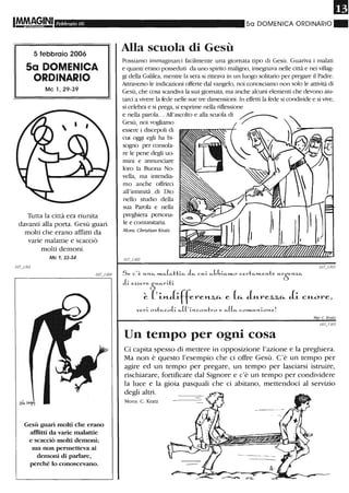 Febbraio (!f(!i
5 febbraio 2006
5a DOMENICA
ORDINARIO
Mc 1,29-39
Tutta la città era riunita
davanti alla porta. Gesù guarì
molti che erano afflitti da
varie malattie e scacciò
molti demoni.
Mc 1, 33-34
Gesù guarì molti che erano
afflitti da varie malattie
e scacciò molti demoni;
ma non pennetteva ai
demolÙ di parlare,
perché lo conoscevano.
Il
50 DOMENICA ORDINARIO"
Alla scuola di Gesù
Possiamo immaginarci facilmente una giornata tipo di Gesù. Guariva i malati
e quanti erano posseduti da lli10 spirito maligno, insegnava nelle città e nei villag-
gi della Galilea, mentre la sera si ritirava in un luogo solitario per pregare il Padre.
Attraverso le indicazioni of:terte dal vangelo, noi conosciamo non solo le attività di
Gesù, che cosa scandiva la sua giornata, ma anche alcuni elementi che devono aiu-
tarci a vivere la fede nelle sue tre dimensioni. In effetti la fede si condivide e si vive,
si celebra e si prega, si esprime nella riflessione
e nella parola... All'ascolto e alla scuola di ~
Gesù, noi vogliamo /'
essere i discepoli di
cui oggi egli ha bi-
sogno per consola-
re le pene degli uo-
mini e annunciare
loro la Buofl.:'l No-
vella, ma intendia-
mo anche offrirci
all'intimità di Dio
nello studio della
sua Parola e nella
preghiera persona-
le e comunitaria.
Mons. Christian Kratz
Se c.'~ ... >'t-,;;,. »LCi.(';;'++i.Ci. L~ c.... ;. "'"~~;.M.»LO ce.r+,;;,...1.e....+e H.rSa:z.c..
cIi. e.Here 5H.Ci.ri.+i.
~ (,i,n.ii.ffe.rel1-Z,a.. e (Ci. iM.1A
ez.,z.,a.. ii. CM.01A
e,
veri. o!>+ci.c.o[i. ,;;,L['i.>'t-co....+ro e ","l(",". c.O .......u1.i.o>'t-e!
M«rC Kratz
Un tempo per ogni cosa
Ci capita spesso di mettere in opposizione l'azione e la preghiera.
Ma non è questo l'esempio che ci offre Gesù. C'è un tempo per
agire ed un tempo per pregare, un tempo per lasciarsi istruire,
rischiarare, fortificare dal Signore e c'è un tempo per condividere
la luce e la gioia pasquali che ci abitano, mettendoci al servizio
degli altri.
Mons. C. Kratz
 