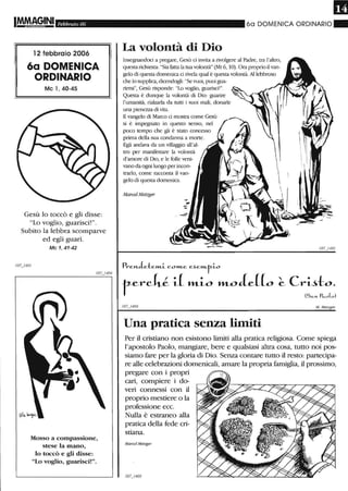 Febbraio 06
12 febbraio 2006
6a DOMENICA
ORDINARIO
Mc 1,40-45
Gesù lo toccò e gli disse:
"Lo voglio, guarisci!".
Subito la lebbra scomparve
ed egli guarì.
Mc 1, 41-42
Mosso a compassione,
stese la mano,
lo toccò e gli disse:
"Lo voglio, guarisci!".
60 DOMENICA ORDINARIO"
La volontà di Dio
lnsegnandoci a pregare, Gesù ci invita a rivolgere al Padre, tra l'altro,
questarichiesta: "Sia fatta la rua volontà" (Mt 6, lO). Ora proprio ilvan-
gelo di questa domenica ci rivela qual è questa volontà. A1lebbroso
che lo supplica, dicendogli: "Se vuoi, puoi gua-
rirmi", Gesù risponde: "Lo voglio, guarisci!".
Questa è dunque la volontà di Dio: guarire
l'umanità, rialzarla da rutti i suoi mali, donarle
una pienezza di vita.
nvangelo di Marco ci mostra come Gesù
si è impegnato in questo senso, nel
poco tempo che gli è statO concesso
plÌffia della sua condanna a morte.
Egli andava da un villaggio all'al-
tro per manifestare la volontà
d'amore di Dio, e le fOlle veni-
vano da ogni luogo per incon-
trarlo, come racconta il van-
gelo di questa domenica.
Marcel Metzger
PrcJ'LJe:tcm..i. C.O»1..C c~cm..r-i.o
terch.l1.L lfl.-i-o lfl.-oc(e((o
Una pratica senza limiti
I07j 402
M. Metzg(f1'
Per il cristiano non esistono limiti alla pratica religiosa. Come spiega
l'apostolo Paolo, mangiare, bere e qualsiasi altra cosa, tutto noi pos-
siamo fare per la gloria di Dio. Senza contare tutto il resto: partecipa-
re alle celebrazioni domenicali, amare la propria famiglia, il prossimo,
pregare con i propri
cari, compiere i do-
veri connessi con il
proprio mestiere o la
professione ecc.
Nulla è estraneo alla
pratica della fede cri-
stiana.
Marcel Metzger
 
