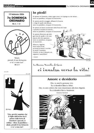 Febbraio 06
19 febbraio 2006
7a DOMENICA
ORDINARIO
Mc 2, 1-12
"Alzati,
prendi il tuo lettuccio
e va' a casa tua".
Mc 2, 9
"Ora, perché sappiate che
il Figlio dell'uomo ha il
potere sulla terra di
rimettere i peccati, ti
ordino - disse al paralitico -
alzati, prendi il tuo lettuccio
e va' a casa tua".
70 DOMENICA ORDINARIO"
In piedi!
Se spesso mi lamento, critico ogni cosa e mi ripiego su me stesso...
sono un paralitico, incapace di muovenni. ..
Se spesso perdo coraggio, abbasso le braccia
e volgo le spalle alla fiducia...
sono un paralitico, incapace di muovermi...
Se spesso mi lascio incatenare daUa forza del male
e prendo la strada di traverso...
sono un paralitico, incapace di muovenni. ..
Se spesso dimentico gli altri,
giro loro le spalle e mi com-
piaccio del mio egoismo...
sono un paralitico, incapace
di muovenni...
Allora tu, Signore,
vieni verso di me,
mi tendi la mano e mi dici:
In piedi! Cammina.
Guarda: la vita è davanti a te,
seguimi e sarai felice!
C. Refnboll
L"- B«-o",-"- NoveLl"- aL Cje~~
ci i"-"-~[~~ ver~o [~vit~!
Amore e desiderio
Dio, tu ami le persone vive.
Tu ci desideri liberi e felici.
Dio, tu ami coloro che non rinunciano alla loro dignità.
Tu ci desideri fieri e luminosi.
Christine Reinbolt
C. Reinbolt
 