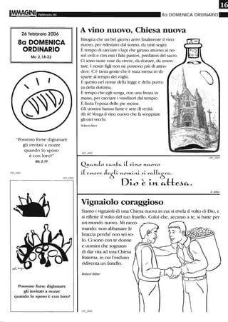 IM.M!~INI Febbraio 06
26 febbraio 2006
8a DOMENICA
ORDINARIO
Mc 2,18-22
"Possono forse digiunare
gli invitati a nozze
quando lo sposo
è con loro?"
Mc 2,19
Possono forse digiunare
gli invitati a nozze
quando lo sposo è con loro?
m80 DOIVIENICA ORDINARIO"
A vino nuovo, Chiesa nuova
Bisogna che un bel giorno arrivi finalmente il vino
nuovo, per ridestarci dal sonno, da tanti sogni.
È tempo di cacciare i lupi che girano attorno ai no-
stri ovili e con essi i falsi pastori, predatori del sacro.
Ci sono tante cose da vivere, da donare, da inven-
tare. I nostri figli non ne possono più di atten-
dere. C'è tanta gente che è stata messa in di-
sparte al tempo dei roghi.
E questo nel nome della legge e della purez-
za della dottrina.
È tempo che egli venga, con una frusta in
mano, per cacciare i venditori dal tempio.
È finita l'epoca delle pie moine.
Gli uomini hanno fame e sete di verità.
Ah sì! Venga il vino nuovo che fa scoppiare
gli otri vecchi.
Roben RIDer
QU~H..L C~H..t~ iL V1..H..O H..UOVO
1..( cuore Je;S(1.. UO»1-1..H..1.. ~1.. r~((e;sr~.
Di-o ~ i-H... ~-!:-!:e~~.
Vignaiolo coraggioso
R. Riber
Siamo i vignaioli di una Chiesa nuova in cui si rivela il volto di Dio, e
si riflette il volto del tuo fratello. Colui che, accanto a te, si batte per
un mondo nuovo. Mi racco-
mando: non abbassare le
braccia perché non sei so-
lo. Ci sono con te donne
e uomini che sognano
di dar vita ad una Chiesa
fraterna, in cui l'escluso
ridiventa un fratello.
Robert Riber
 