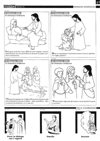 Febbraio 06
5 febbraio 2006
Gesù guari molti che erano afflitti da varie malattie e scacciò
molti demoru; ma non permetteva ai demoru di parlare, per-
ché lo conoscevano.
/07-'703
19 febbraio 200'61
7a Domenica Ordinario
"Ora perché sappiate che il Figlio dell'uomo ha il potere sulla
terra di rimettere i peccati, ti ordino - disse al paralitico - alza-
ti, prendi il tuo lettuccio e va' a casa tua".
IMMAGINI DOMENICALI"
12 febbraio 2006
6a Domenica Ordinario
Mosso a compassione, Gesù stese la mano, lo toccò e gli disse:
"Lo voglio, guarisci!".
26 febbraio 2006
Ba Domenica Ordinario
"Possono forse digiunare gli invitati a nozze quando lo sposo
è con loro?".
__________________________ PER LE CELEBRAZIONI_
Prete in dialogo
con i ragazzi
Omelia
/07_/ 707
Incenso
 