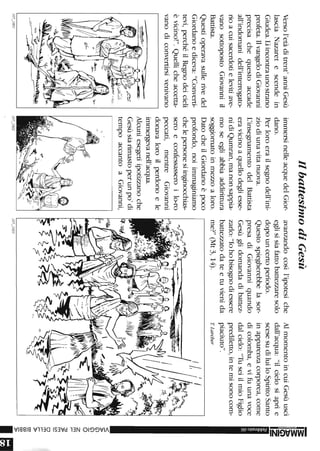 Versol'etàditrent'anniGesù
lasciaNazaretescendein
Giudea.Lìincontraunostrano
profeta.ilvangelodiGiovanni
precisachequestoaccade
all'indomanidell'interrogato-
rioacuisacerdotielevitiave-
vanosottopostoGiovanniil
Battista.
Questioperavasullerivedel
Giordanoediceva:"Converti-
tevi,perchéilRegnodeicieli
èvicino!".Quellicheaccetta-
vanodiconvertirsivenivano
107_1801
IlbattesimodiGesù
immersinelleacquedelGior-
dano.
Perloroerailsegnodell'ini-
ziodiunavitanuova.
L'insegnamentodelBattista
eravicinoaquellodegliesse-
nidiQumran,manonsappia-
moseegliabbiaaddirittura
soggiornatoinmezzoaloro.
DatocheilGiordanoèpoco
profondo,noiimmaginiamo
chelepersonesiinginocchias-
seroeconfessasseroilo-ro
peccati,mentreGiovanni
donavaloroilperdonoele
immergevanell'acqua.
Alcuniesegetiipotizzanoche
Gesùsiarimastoperunpo'di
tempoaccantoaGiovanni,
,
107_1802
avanzandocosìl'ipotesiche
eglisisiafattobattezzaresolo
dopouncertoperiodo.
Questospiegherebbelasor-
presadiGiovanniquando
Gesùglidomandadibattez-
zarlo:"lohobisognodiessere
battezzatodateetuvienida
me?"(Mt3,14).
107_1803
AlmomentoincuiGesùuscì
dall'acqua:"ilcielosiaprìe
scesesudiluiloSpiritoSanto
inapparenzacorporea,come
dicolomba,evifuunavoce
dalcielo:"TuseiilmioFiglio
prediletto,intemisonocom-
piaciuto".
TLarcher
-.~
!;
Z
-
<
»G)
G)
O
Z
m
r-
);
m
Cf)
om
r-
r-
»
c:o
c:o
c:o
»
lEi
 