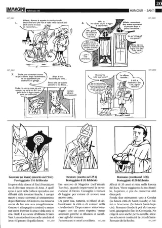 IM.MAG,INI Febbraio 06
1.
Alfredo, domani ti aspetto in oonfessionale.
gono vent'anni ohe non ti vedo nella oasa di Diol 2.
Devi averne di oose
da racoontare...
3. Padre, me ne restava ancora
un po' e allora, dopo l'autorimessa,
ne ho approfittato per
costruirmi un garage...
Allora è una
faccenda più seria...
Penso che per questo
peocato tu mi debba...
Padre, io non so cosa sia:-u:-::n=a:--r--.----.-,
novena, ma se lei mi dà il pro-
getto io ho la legna neces-
saria per costruirla! A/////,r///J1
Gastone (o 'Vaast) (morto nel 540)
Festeggiato il 6 febbraio
Era prete della diocesi di Toul (Francia) pri-
ma di diventare vescovo di Arras. A quell'
epoca il nord della Gallia si riprendeva con
difficoltà dalle invasioni franche. I conqui-
statori si erano convertiti al cristianesimo,
dopo il battesimo di Clodoveo, ma rimaneva
ancora da fare una vera evangelizzazione.
Gastone vi si impegnò e cominciò a restau-
rare anche le rovine di Arras e della zona vi-
cina. Diede il suo nome all'abbazia di Saint-
Y.last. La sua tomba si trova nella cattedrale di
Arras: è il patrono di quella diocesi. IOU005
Nestore (morto nel 251)
Festeggiato il 26 febbraio
Era vescovo di Magydos (nell'attuale
Turchia), quando imperversò la perse-
cuzione di Decio. Consigliò i cristiani
di fuggire per evitare di trovare una
morte certa.
Da parte sua, tuttavia, si rifiutò di ab-
bandonare la città o di entrare nella
clandestinità. Dopo essere stato inter-
rogato con un certo rispetto, venne
arrestato perché si rifiutava di sacrifi-
care agli dei romani.
Fu torturato e morì crocifisso. 107_2006
HUMOUR - SANTI"
Alfredo, raccontami :
devi averne commessi
di peccatti dopo la
prima Comunione...
Romano (morto nel 468)
Festeggiato il 28 febbraio
All'età di 35 anni si ritira nella foresta
del Jura.Viene raggiunto da suo fratel-
lo, Lupicino, e poi da numerosi altri
discepoli.
Fonda due monasteri: uno a Condat
Oa futura città di Saint-Claude) e l'al-
tro a Leuconne Oa futura Saint-Lupi-
cin). Romano fonderà poi altri mona-
steri, giungendo fino in Germania. Ne
erigerà uno anche per la sorella: attor-
no ad esso si costituirà la città di Saint-
Romain-de-la-Roche. IOU OO7
 