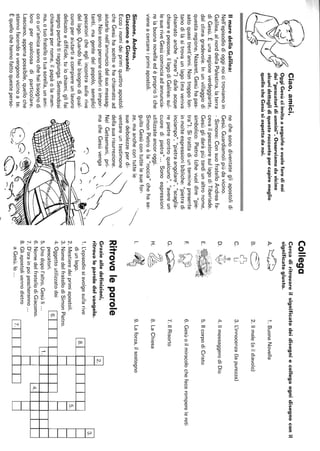 Ciao,amici,
OggiGesùciinvitaaseguirloevuolefaredinoi
dei"pescatoridiuomini".Osserviamodavicino
alcunidettaglidiquestoraccontopercapiremeglio
quellocheGesùsiaspettadanoi.
IlmaredellaGalilea:
Nell'episodiodiogginoicitroviamoin
Galilea,alnorddellaPalestina,laterra
diGesù.Èunaregioneverdeggiante,
dalclimagradevole.Inunvillaggiodi
questaregione,Nazaret,Gesùhapas-
satoquasitrent'anni.Nontroppolon-
tanodilàsitrovaunlago(maveniva
chiamatoanche"mare")dalleacque
chiareepescose,illagodiGalilea:sul-
lesueriveGesùcominciaadannuncia-
relabuonanovellaedèpropriolìche
vieneacercareiprimiapostoli.
Simone,Andrea,
GiacomoeGiovanni:
Eccoinomideiprimiquattroapostoli
cheGesùhasceltoehachiamatoad
aiutarlonell'annunciodelsuomessag-
gio.Nonsonopersonecelebrioimpor-
tanti,magentedelpopolo,semplici
pescatoricheegliincontrasullerive
dellago.Quandohaibisognodiqual-
cunoperaiutartiacompiereunlavoro
delicatoedifficile,tulochiami,glifai
segnoperchétiraggiunga.Sentendosi
chiamarepernome,ilpapàolamam-
ma,otuofratellootuasorella,unami-
cooun'amicasannochehaibisognodi
loroperqualcosadiparticolare.
Lasciano,appenapossibile,quelloche
stannofacendoevengonovicinoate.
Èquellochehannofattoquesteperso-
nechesonodiventategliapostolidi
Gesù.Guardiamolipiùdavicino.
-Simone:ConsuofratelloAndreafa-
cevailpescatoresullagodiTiberiade.
Gesùglidaràpiùtardiunaltronome,
simbolico:Pietro(chevuoidire"pie-
tra").Sitrattadiunterminepresente
inmolteespressionibibliche:"pietradi
inciampo","pietraangolare","scaglia-
repietrecontroqualcuno","avereun
cuoredipietra"...Sonoespressioni
utilizzateancoroggi.
SimonPietroèla"roccia"chehase-
guitoGesùcontuttelesuefor-
ze,maanchecontuttele~
suedebolezzeperdi-)lventareuntestimone
dellasuarisurrezione.~
NelGetsemani,pri-'"
macheGesùvenga,~~
,"'
'"'-
oéì~~~
Collega
Cercadiritrovareilsignificatodeidisegniecollegaognidisegnoconil
significatogiusto.
A.~
B.O
~C.lJ
D.~
"
-E."
Cf'é'~-:-
F.
WP
G.~
H.~
I.~"
Ritrovaleparole
Graziealledefinizioni,
ritrovaleparoledelvange
1.Lepisodiosisvolgesullariv
diunlago.
2.Mestieredeiprimiapostoli
3.NomedelfratellodiSimon
4.Oggettoutilizzatodai
pescatori.
5.Unodopol'altro,Gesùli..
6.NomedelfratellodiGiacom
7.D'orainpoipescheranno..
8.Gliapostolivannodietro
aGesù,lo...
1.BuonaNovella
2.Ilmale(oildiavolo)
3.Linnocenza(lapurezza)
4.IlmessaggerodiDio
5.IlcorpodiCristo
6.Gesùoilmiracolochefeceromperelereti
7.IlRisorto
8.LaChiesa
9.Laforza,ilsostegno
3,
 