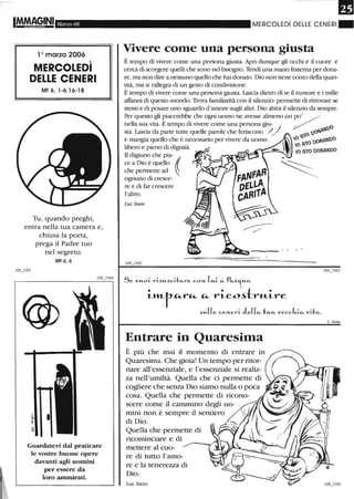 Marzo 06
10 marzo 2006
MERCOLEDì
DELLE CENERI
Mt 6, 1-6.16-18
Tu, quando preghi,
entra nella tua camera e,
chiusa la porta,
prega il Padre tuo
nel segreto.
Mt6,6
Guardatevi dal praticare
le vostre buone opere
davanti agli uomini
per essere da
loro ammirati.
MERCOLEDì DEllE CENERI"
Vivere come una persona giusta
È tempo di vivere come una persona giusta. Apri dunque gli occhi e il cuore e
cerca di scorgere quelli che sono nel bisogno. Tendi una mano fraterna per dona-
re, ma non dire a nessuno quello che hai donato. Dio non tiene conto della quan-
tità, ma si rallegra di un gesto di condivisione.
È tempo di vivere come una persona giusta. Lascia dietro di te il rumore e i mille
affanni di questo mondo. Trova familiarità con il silenzio: permette di ritrovare se
stessi e di posare uno sguardo d'amore sugli altri. Dio abita il silenzio da sempre.
Per questo gli piacerebbe che ogni uomo ne avesse almeno un po' / "
nella sua vita. E tempo di vivere come una persona giu- / _. O
sta. Lascia da parte tutte quelle parole che feriscono </ :0 UO~tt.~U
e mangia quello che è necessario per vivere da uomo ~ 0 S O UoN~NUO
lib . d' d' . , I 0 S1
ero e pieno i igruta. .  DONANDO
Il d· . h' IO 910
iglUno c e pia- ~ _~
ce a Dio è quello ( ~_
~~rm~~ . ~
ognuno di cresce- .~
re e di far crescere
l'altro.
LucStein
Se VH-oi- rI-sr.Ucae...re COIt (H-i- e... f'e....)'tH-e...
i""-t'-"'-r"'- "'- rico~tr"-irc
.)H-((e celteri- le((e... tH-e... veccki-c... vae....
Entrare in Quaresima
È più che mai il momento di entrare in
Quaresima. Che gioia! Un tempo per ritor-
nare all'essenziale, e l'essenziale si realiz-
za nell'umiltà. Quella che ci permette di
cogliere che senza Dio siamo nulla o poca
cosa. Quella che permette di ricono-
scere come il cammino degli uo-
mini non è sempre il sentiero
di Dio.
Quella che permette di
ricominciare e di
mettere al cuo-
re di tutto l'amo-
re e la tenerezza di
Dio.
Lue Stein
L. 5tein
 
