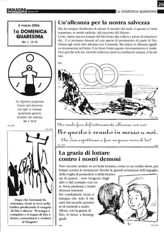 Marzo 06
5 marzo 2006
la DOMENICA
QUARESIMA
Mc l, 12-15
Lo Spirito sospinse
Gesù nel deserto
ed egli vi rimase
quaranta giorni,
tentato da satana.
Mc 1,12-13
Dopo che Giovanni fu
arrestato, Gesù si recò nella
Galilea predicando il vangelo
di Dio e diceva: "Il tempo è
compiuto e il regno di Dio è
vicino; convertitevi e credete
al Vangelo".
1a DOMENICA QUARESIMA ~
Un'alleanza per la nostra salvezza
Dio ha sempre desiderato di salvare il mondo dal male: è quanto ci viene
trasmesso, in modo radicale, dal racconto del diluvio.
Certo, siamo ancora lontani dal Dio lento alla collera e pieno di misericor-
dia...E ci troviamo davanti ad una specie di pentimento da parte di Dio.
Onnai egli vuole fare alleanza con l'umanità. Ma essere in alleanza signifi-
ca riconoscersi nell'altro. E in Gesù Cristo questo riconoscimento è totale.
Ecco perché solo lui,vivendo nella sua carne la condizione umana, ci ha sal-
vati.
Dio vu-o(e fe..-re JefiM..Ltive..-m..enle e..-((ee..-J't...Z,e..- COM.. M..oi.
Per 'tu.e~to ~ veMM-to LH- WLe%,%,O ."' noL.
cke co~e..- e..-~r-ettie..-m..o e..- fe..-re U-H... r-e..-~~o vel-~O Ji (u-i?
/08_2603 Ben
La grazia di lottare
contro i nostri demoni
Non occon-e andare in un'isola lontana, come in un reality show, per
lottare contro le tentazioni! Perché le grandi tentazioni dell'orgoglio,
della voglia di possedere o della bramo-
sia di potere...non vengono dagli
altri o dal contatto con es-
si. Sono piuttosto i nostri
demoni interiori.
Per combatterli, Gesù ci
insegna che solo il riti-
rarsi dal mondo permet-
te di metterli a nudo.
Allora, con la grazia di
Dio, si riesce a fronteg-
giarli.
Ben
 