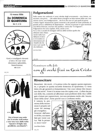Marzo 06
12 marzo 2006
2a DOMENICA
DI QUARESIMA
Mc 9,2-10
Gesù si trasfigurò davanti
a loro e le sue vesti
divennero splendide,
bianchissime.
Mc 9, 2-3
Poi si formò una nube
che li avvolse nell'ombra
e uscì una voce dalla nube:
"Questi è il Figlio mio
prediletto; ascoltatelo!""
20 DOMENICA DI QUARESIMA.
Folgorazioni
Nella nosu"a vita ordinaria vi sono talvolta degli avvenimenti - una lettura, un
incontro, una prova... - che subito fanno emergere un'alu-a visione delle cose, una
visione nuova, una trasfigurazione...che fa sì che non si è più quelli di prima.
l mistici legano stranamente questi momenti a dei periodi di notte profonda, di
grande prova e addirittura di disperazione...Dicono di provare in quei momenti
una divina dolcezza, una luce che pacifica e sanno che "è il Signore!".
Folgorazioni che sono capitate, forse, anche a noi...
Se sì, non ci accada di rinnegare nell'ora delle tenebre quello che
abbiamo visto chiara-
mente nella luce.
Abbiamo il dove-
re di rendere te-
stimonianza per
i fratelli che lot-
tano e per quelli
che dubitano.
jean-Marie Bedez
C"-m..tl1..i.J-1.."-re J-1..e(~ fele
eo"-tP-oeekL fL~~L~"- Cjd~ CrL~to
I-M. Bedez
Risuscitare
Risuscitare dai morti. ..è la prima volta che appare questa espressio-
ne, e proprio in questa seconda domenica di Quaresima. Ci viene
detto che gli apostoli si domandarono "che cosa volesse dire risusci-
tare dai morti". Forse è la stessa cosa che capita a noi. ..Cullati dai pia-
ceri della vita, costretti ad affrontare tanti problemi della vita e obbli-
gati a lottare per sopravvivere, noi non pensiamo molto alla "risurre-
zione della carne", forse perché non ci crediamo molto.
E tuttavia la pro-
messa della risurre-
zione è proprio nel
cuore del messag-
gio evangelico.
Generati dall'amo-
re di Dio, noi siamo
fatti per vivere con
Lui. Vale la pensar-
ci, non è vero?
Jean-Marie Bedez
 