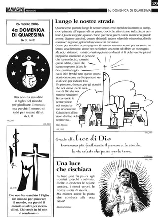 Marzo 06
26 marzo 2006
4a DOMENICA
DI QUARESIMA
Gv 3, 14-21
* ~ *
~ .~*"
•••
Dio non ha mandato
il Figlio nel mondo
per giudicare il mondo,
ma perché il mondo si
salvi per mezzo di lui.
Gv 3, 17
Dio non ha mandato il Figlio
nel mondo per giudicare
il mondo, ma perché il
mondo si salvi per mezzo
di lui. Chi crede in lui non
è condannato.
40 DOMENICA DI QUARESIMA"
Lungo le nostre strade
Quante croci piantate lungo le nostre strade: croci sperdute in mezzo ai campi,
croci piantate all'ingresso di un paese, croci che si inna1zano sulla piazza cen-
trale. Quante cappelle, quante chiese piccole o grandi, talora curate con grande
amore. Quante cattedrali, quante abbaziali, ancora splendide o in rovina, di stile
romanico o gotico, splendidi monumenti da visitare.
Come per scandire, accompagnare il nostro canunino, come per mostrare un
senso, una direzione, come per richiedere una sosta ed offrire un messaggio.
Ma noi, i visitatori, i turisti curiosi sappiamo andare al di là delle vecchie pietre?
Sappiamo incontrare le persone
che hanno deciso, costruito 
questi edifici, coloro che ---....
hanno espresso la loro fe-
de e cantato la glo- ------.
ria di Dio? Perché tutte queste costru-
zioni sono come un dito puntato ver-
so il cielo per indicare Dio.
Un percorso, dunque, per gli uomini
che noi siamo, per le crea-
ture di Dio che vor-
remmo rimanere!
Percorrendo le
nostre strade
noi incontria-
mo sicuramente
Colui che è all'jnj-
nostra vita...
Alain Donius
I08j902
 I .-/
t ?--
troverem..o r-1.~ f~C1.(WLeJ't..te 1.( r-ercor.)o , (~.)tr~L,
(~viA ce(e.)te cke f~.).)~ fer (~terr~.
Una luce
che rischiara
La luce può far paura agli
uomini perché rischiara,
mette in evidenza le nostre
tenebre, i nostri errori, le
nostre uscite di strada...
Ma mostra anche la porta
che conduce alla vera
Gioia!
Alain Donius
 