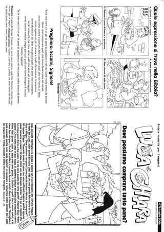 QualeespressionesitrovanellaBibbia?
B.Averepaneinabbondanza.
?çy
C.Rubareilpanediboccaaqualcuno.D.Nonviveredisolopane.
"-
CO>
!::!
",I
~:::
~
~~/"~I~I
Risposta:Matteo4.4.
Preghiera:Eccomi,Signore!
Tralemiemanic'èunpo'dipanedaspezzareenelmiocuoremoltoamoredadonare.
Vorreitantosoccorrerequellichehannofameesetenelmondo,
vorreitantoaiutareacostruiredellecaseperquellichenonhannountetto,
vorreiregalareunpo'diamoreaquellichemancanoditenerezza,
vorreidonareunpo'dellamiagioiaaquellichesonotristiepiangono,
vorreitenderelemiemaniversoquellichesonosoliescoraggiati,
vorreicantaremelodieallegrepertuttiquellichehannobisognodimusica.
Eccomi,Signore!
Tralemiemanic'èunpo'dipanedaspezzareenelmiocuoremoltoamoredadonare.
Risposte:Ilgiocodelfornaio:focaccia,pancarré,paneazzimo,pagnotta,filoncino,integrale,case-
reccio,pandisegala.Messaggioconfuso:"Questièdaweroilprofetachedevevenirenelmondo!".
Laparolagiusta:pane,pesce,pane,pane,pane.
RivistamensileperiragazziN76Luglio2006
Testi:ChrlstineRelnbolt
Dovepossiamocompraretantopane?_J..,;;
Gesùsalìsullamontagnaelàsiposeasedereconisuoidiscepoli.EravicinalaPasqua,
lafestadeiGiudei.Alzatiquindigliocchi,Gesùvidecheunagrandefollavenivadaluie
disseaFilippo:"Dovepossiamocomprareilpaneperchécostoroabbianodamangiare?".
GlirisposeFilippo:"Duecentodenaridipanenonsonosufficientineppureperchéognuno
possaricevemeunpezzo".Glidissealloraunodeidiscepoli,Andrea:"C'èquiunragazzoche
hacinquepanid'orzoeduepesci;machecos'èquestopertantagente?".RisposeGesù:"Fateli
sedere".C'eramoltaerbainquelluogo.Sisedetterodunqueederanocircacinquemilauomini.
AlloraGesùpreseipanie,dopoaverresograzie,lidistribuìaquellichesieranoseduti,elo
stessofecedeipesci,finchénevollero.Equandofuronosaziati,disseaidiscepoli:"Raccoglietei
pezziavanzati,perchénullavadaperduto".Liraccolseroeriempironododicicanestriconipezzi
deicinquepanid'orzo,avanzatiacolorocheavevanomangiato.(Giovanni6,1...15)
 