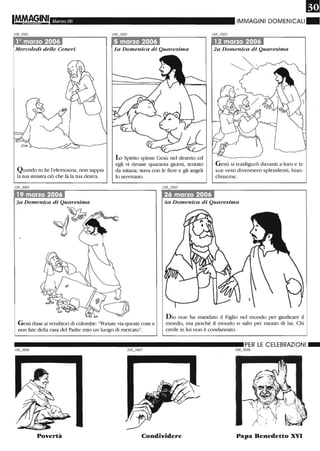 Marzo 06
·1·ò~ marzo 2t"06~
Mercoledì delle Ceneri
Quando tu fai l'elemosina, non sappia
la tua sinistra ciò che fa la tua destra.
3a Domenica di Quaresima
la Domenica di Quaresima
lo Spirito spinse Gesù nel deserto ed
egli vi rimase quaranta giorni, tentato
da satana; stava con le fiere e gli angeli
lo servivano.
-
26 marzo 2006
IMMAGINI DOMENICALI ~
,12 marzo 2006
2a Domenica di Quaresima
Gesù si trasfigurò davanti a loro e le
sue vesti divennero splendenti, bian-
chissime.
4a Domenica di Quaresima
Gesù disse ai venditOli di colombe: "Portate via queste cose e
non fate della casa deI Padre mio un luogo di mercato".
Dio non ha mandato il Figlio nei mondo per giudicare il
mondo, ma perché il mondo si salvi per mezzo di lui. Chi
crede in lui non è condannato.
__________________________ PER LE CELEBRAZIONI_
108_3008
Povertà Condividere Papa Benedetto XVI
 