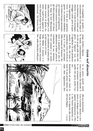 Treevangelistisuquattroci
raccontanocheGesù,dopoil
suobattesimo,sièritiratonel
deserto.Sitrattadimontagne
selvaggeearide,privediqual-
siasivegetazione.
Gesùvirestaperquaranta
giorni:unnumerosimbolico
cheindicailtemponecessario
permaturareun'esperienza.
Èlostessonumerodianniche
gliebreipassarononeldeser-
to,dopolaloroliberazione
dallaschiavitùdell'Egitto;èlo
stessonumerodigiornidu-
ranteiqualiGesùapparveai
suoidiscepolidopolasuari-
surrezione.NeldesertoGesù
,:,.
/08_3/0/
Gesùneldeserto
prega.meditaedigiuna.
InIsraele,contrariamentea
ciòcheaccadenellealtrereli-
gioni,ildigiunononha
ilsignificatodiunaprodezza
ascetica.Ilcibo,delresto,è
consideratocomeundonodi
Dio(èilcaso,peresempio,
dellamannaneldeserto).Per
Gesùèpiuttostounattodi
abbandonoalPadre,primadi
cominciarelasuamissione.
Pernoicristianièunmodo
permanifestarelanostraatte-
sadelritornodiCristo.
NellaBibbiaildesertoèil
luogoincuil'uomoincontra
Dio,nellasolitudinedellapro-
/08_3/02
va.Laprova...perchéanche
Gesùètentatodaldiavolo.E
lesuetentazioniriassumono
quellocheprovaanchel'uo-
mo.
Resistendoadesse,Gesùot-
tienelasuaprimavittoriasul
male.Altreseguiranno,fino
------
~/~
/08_3/03
allasuarisurrezione.
Conilterminediavolooten-
tatoresidesignacoluichesi
opponecostantementeaDio
e,nelNuovoTestamento,co-
luichesiopponeallavenuta
delsuoRegno.TLarcher
-3:
3:
~
Z
-
<
»(j)
(j)
O
Z
m
~m
Cf)
om
r-
r-
»
CC
CC
CC
»
IrI
 