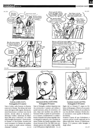 Marzo 06
Ma che cosa compra
la mamma quando va
a fare la spesa?
Coletta (1381-1447)
Festeggiata il 6 marzo
Nata a Corbie, nella Sorrune, in Francia,
entra tra le Clarisse. Ma delusa dal venir
meno del rigore delle regole, diventa ter-
ziaria francescana e conduce una vita da
erenùta. Awerte allora la vocazione a
rifonnare l'ordine. Sostenuta da Bene-
detto XIII arriva a riformare i tre ordini
della fanùglia francescana: i Francescani,
le Clarisse e il Terz'Ordine. Fonderà dei
nuovi monasteri. Le Clarisse che applica-
no la regola in modo stretto verranno
chiamate "colettine". 108_3205
Dimmi, grande rabbino,
tu che sei saggio, perché
siamo obbligati a pregare
l'Eterno tuHi i giorni?
HUMOUR-SANTI"
Vedi, Mosé, ciò che
conta è solo pregare alla
vigilia della propria morte.••
Ecco, Mosé,
hai già la risposta
alla domanda
che hai posto!
Mamma, vedi la luce rossa, laggiù in fondo?
Quand'è che diventa verde così che _--,..-'"2"""
possiamo finalmente andare avanti? I.
Giovanni di Dio (1495-1550)
Festeggiato 1'8 marzo
Nato in Portogallo, conduce dapprima una
vita awenturOsa: è pastore, poi soldato e
quindi mercante, prima di convertirsi a 42
anni, dopo aver ascoltato una predica di
Giovanni d'Avila. A partire da quel momen-
to si consacra completamente ai malati e
fonda a Granadail suo primoospedale. Alcu-
ni discepoli si uniscono a lui e fondano in-
sieme l'Ordine dei Fratelli ospedalieri, detto
di san Giovanni di Dio. Nel 1886 viene pro-
clamato patrono dei malati e degli ospedali,
e nel 1930 patrono degli infermieri. 108_3206
Gontran (morto nel 592)
Festeggiato il 28 marzo
Figlio del re Clotario 1", regna su Or-
léans, la Borgogna, il Berry ed una parte
della Provenza. Si sforza di accordare la
sua vita alla fede cristiana e fonda alcu-
ni monasteri, come quello di Baumes-
les-Dames.
Sostiene l'opera di san Colombano e
convoca alcuni concili regionali per la
difesa della fede. Muore a Chàlons-sur-
Mame. È il patmno delle famiglie e
degli orfani.
 